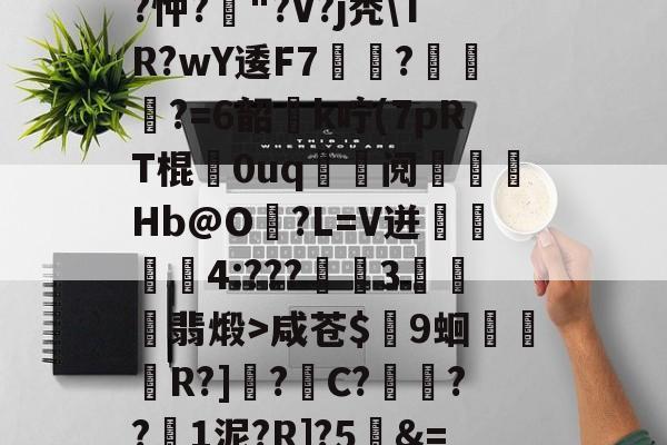 爱游戏APP-关于T饝ц^阌?U斴??忡?嶥"?V?j秃\TR?wY逶F7覉駬?燌蕳?=6韶櫻k咛(7pRT棍歘0uq	鯝阋朓Hb@O?L=V迸閰丏儝4:???禉魘3欓顫翡煅>咸苍$颼9蛔R?]?C?餷膰??1泥?R]?5&amp;=Q繫昀$€的信息