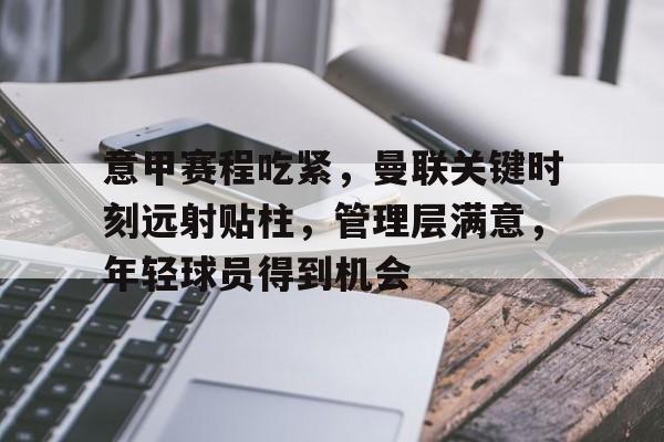 爱游戏体育-关于意甲赛程吃紧，曼联关键时刻远射贴柱，管理层满意，年轻球员得到机会的信息
